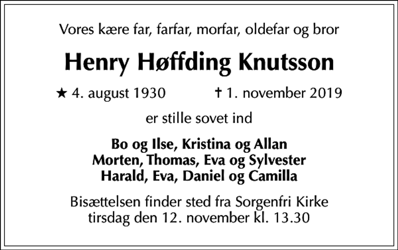 <p>Vores kære far, farfar, morfar, oldefar og bror<br />Henry Høffding Knutsson<br />* 4. august 1930 ✝ 1. november 2019<br />er stille sovet ind<br />Bo og Ilse, Kristina og Allan Morten, Thomas, Eva og Sylvester Harald, Eva, Daniel og Camilla<br />Bisættelsen finder sted fra Sorgenfri Kirke tirsdag den 12. november kl. 13.30</p>