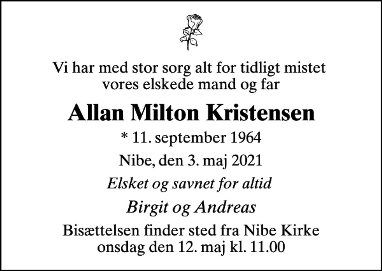 <p>Vi har med stor sorg alt for tidligt mistet vores elskede mand og far<br />Allan Milton Kristensen<br />* 11. september 1964<br />Nibe, den 3. maj 2021<br />Elsket og savnet for altid<br />Birgit og Andreas<br />Bisættelsen finder sted fra Nibe Kirke onsdag den 12. maj kl. 11.00</p>