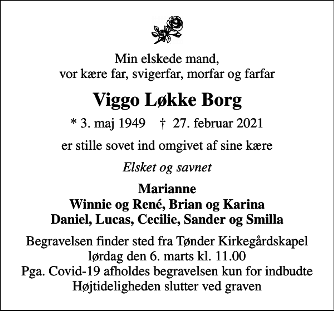 <p>Min elskede mand, vor kære far, svigerfar, morfar og farfar<br />Viggo Løkke Borg<br />* 3. maj 1949 ✝ 27. februar 2021<br />er stille sovet ind omgivet af sine kære<br />Elsket og savnet<br />Marianne Winnie og René, Brian og Karina Daniel, Lucas, Cecilie, Sander og Smilla<br />Begravelsen finder sted fra Tønder Kirkegårdskapel lørdag den 6. marts kl. 11.00 Pga. Covid-19 afholdes begravelsen kun for indbudte Højtideligheden slutter ved graven</p>