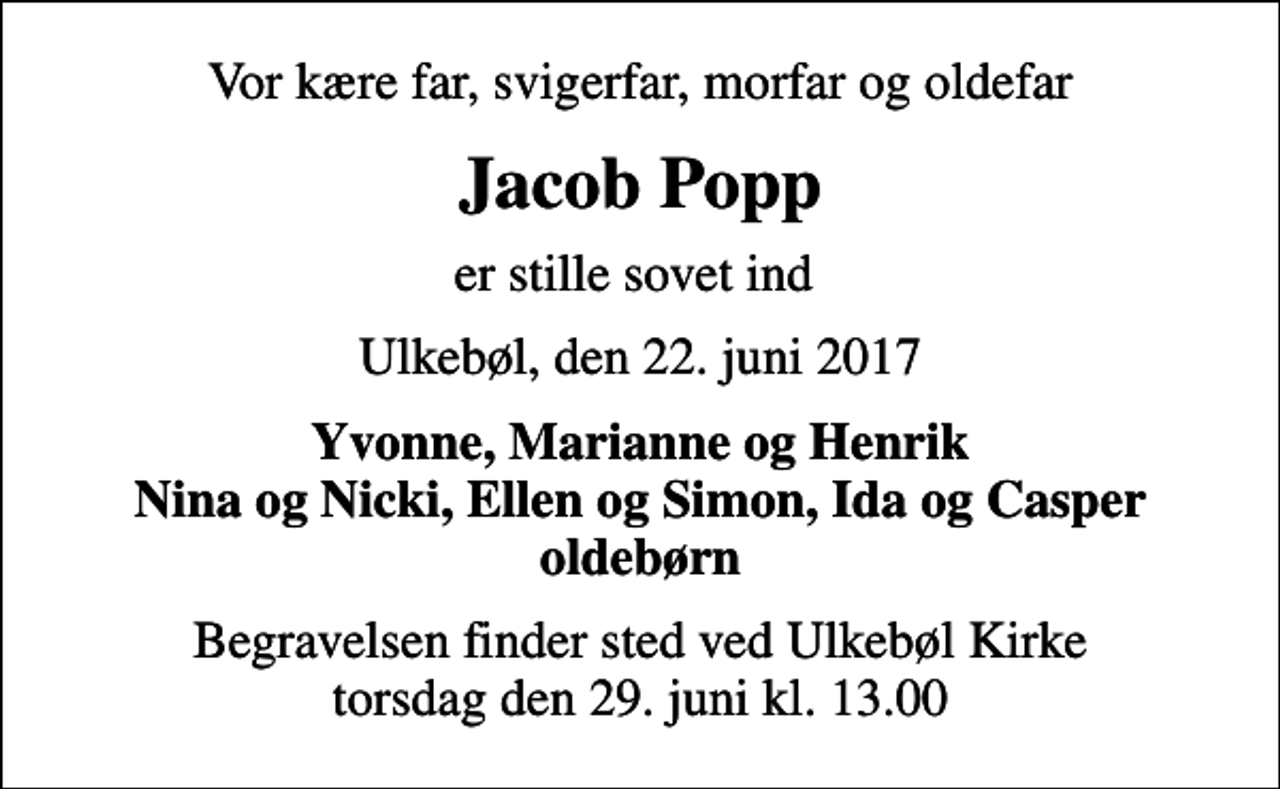 <p>Vor kære far, svigerfar, morfar og oldefar<br />Jacob Popp<br />er stille sovet ind<br />Ulkebøl, den 22. juni 2017<br />Yvonne, Marianne og Henrik Nina og Nicki, Ellen og Simon, Ida og Casper oldebørn<br />Begravelsen finder sted ved Ulkebøl Kirke torsdag den 29. juni kl. 13.00</p>