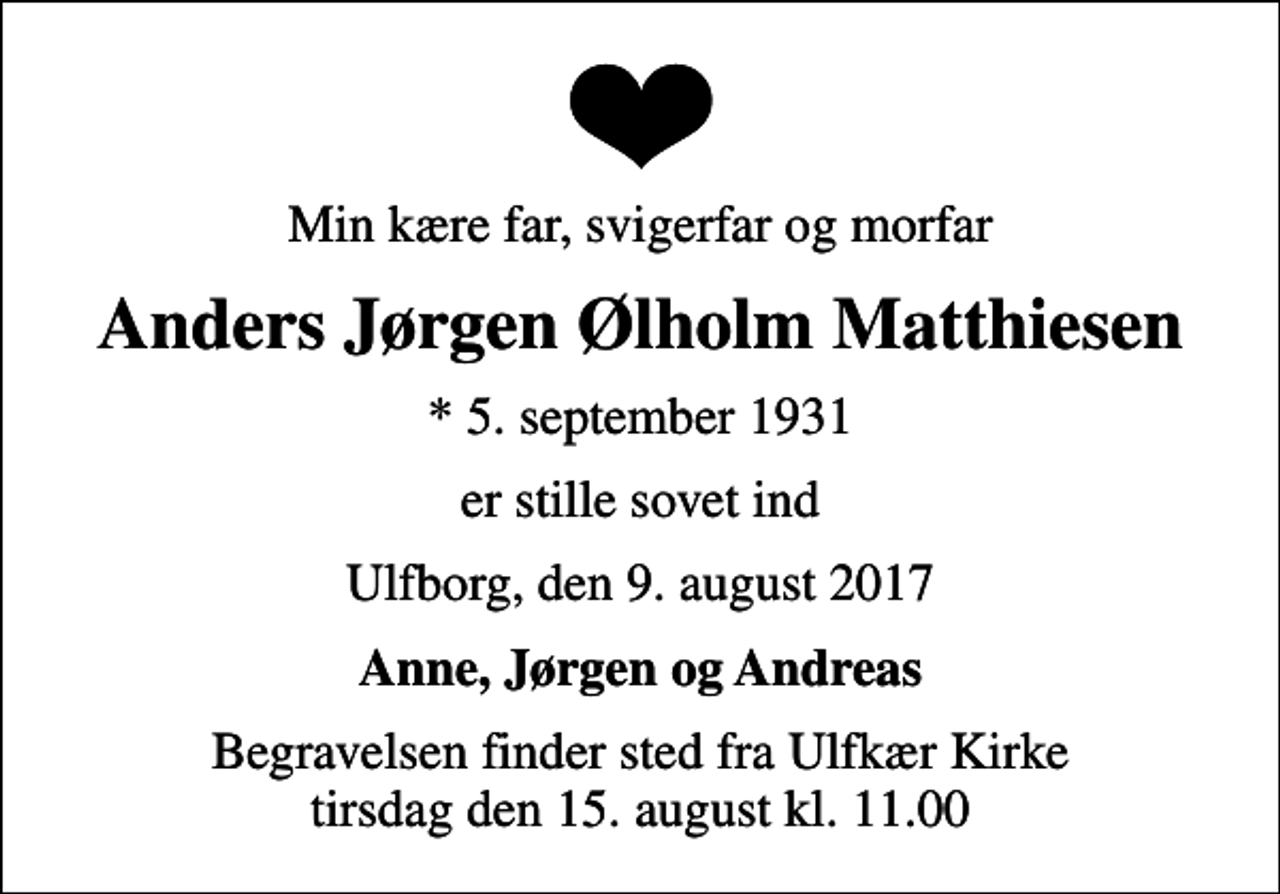 <p>Min kære far, svigerfar og morfar<br />Anders Jørgen Ølholm Matthiesen<br />* 5. september 1931<br />er stille sovet ind<br />Ulfborg, den 9. august 2017<br />Anne, Jørgen og Andreas<br />Begravelsen finder sted fra Ulfkær Kirke tirsdag den 15. august kl. 11.00</p>