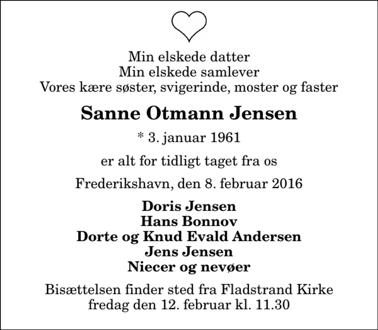 <p>Min elskede datter Min elskede samlever Vores kære søster, svigerinde, moster og faster<br />Sanne Otmann Jensen<br />* 3. januar 1961<br />er alt for tidligt taget fra os<br />Frederikshavn, den 8. februar 2016<br />Doris Jensen Hans Bonnov Dorte og Knud Evald Andersen Jens Jensen Niecer og nevøer<br />Bisættelsen finder sted fra Fladstrand Kirke fredag den 12. februar kl. 11.30</p>
