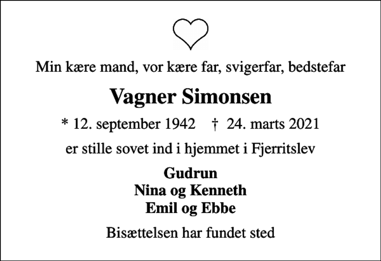 <p>Min kære mand, vor kære far, svigerfar, bedstefar<br />Vagner Simonsen<br />* 12. september 1942 ✝ 24. marts 2021<br />er stille sovet ind i hjemmet i Fjerritslev<br />Gudrun Nina og Kenneth Emil og Ebbe<br />Bisættelsen har fundet sted</p>