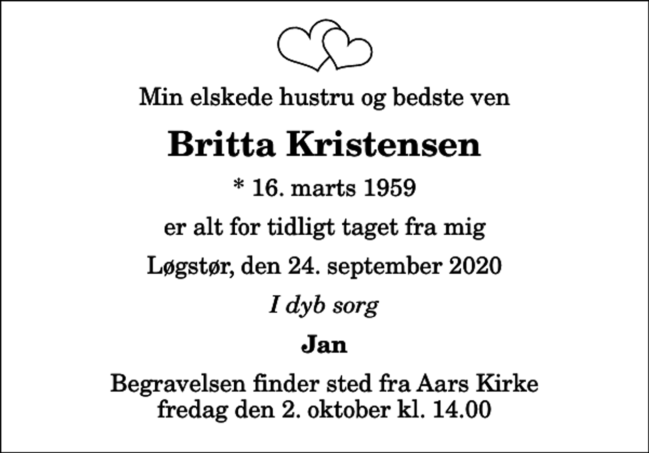 <p>Min elskede hustru og bedste ven<br />Britta Kristensen<br />* 16. marts 1959<br />er alt for tidligt taget fra mig<br />Løgstør, den 24. september 2020<br />I dyb sorg<br />Jan<br />Begravelsen finder sted fra Aars Kirke fredag den 2. oktober kl. 14.00</p>
