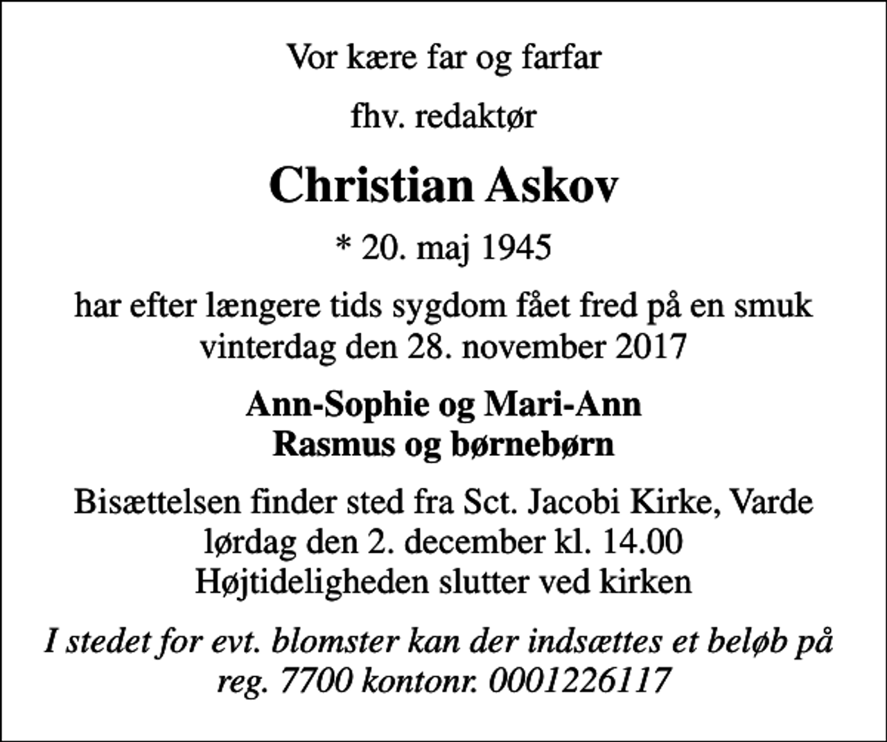<p>Vor kære far og farfar<br />fhv. redaktør<br />Christian Askov<br />* 20. maj 1945<br />har efter længere tids sygdom fået fred på en smuk vinterdag den 28. november 2017<br />Ann-Sophie og Mari-Ann Rasmus og børnebørn<br />Bisættelsen finder sted fra Sct. Jacobi Kirke, Varde lørdag den 2. december kl. 14.00 Højtideligheden slutter ved kirken<br />I stedet for evt. blomster kan der indsættes et beløb på reg. 7700 kontonr. 0001226117</p>