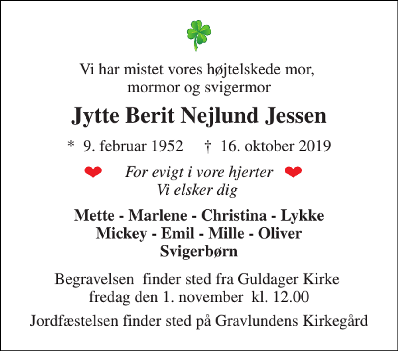 <p>Vi har mistet vores højtelskede mor, mormor og svigermor<br />Jytte Berit Nejlund Jessen<br />*​ 9. februar 1952​ †​ 16. oktober 2019<br />For evigt i vore hjerter Vi elsker dig<br />Mette - Marlene - Christina - Lykke Mickey - Emil - Mille - Oliver Svigerbørn<br />Begravelsen​ finder sted fra Guldager Kirke​ fredag den 1. november​ kl. 12.00<br />Jordfæstelsen finder sted på Gravlundens Kirkegård</p>