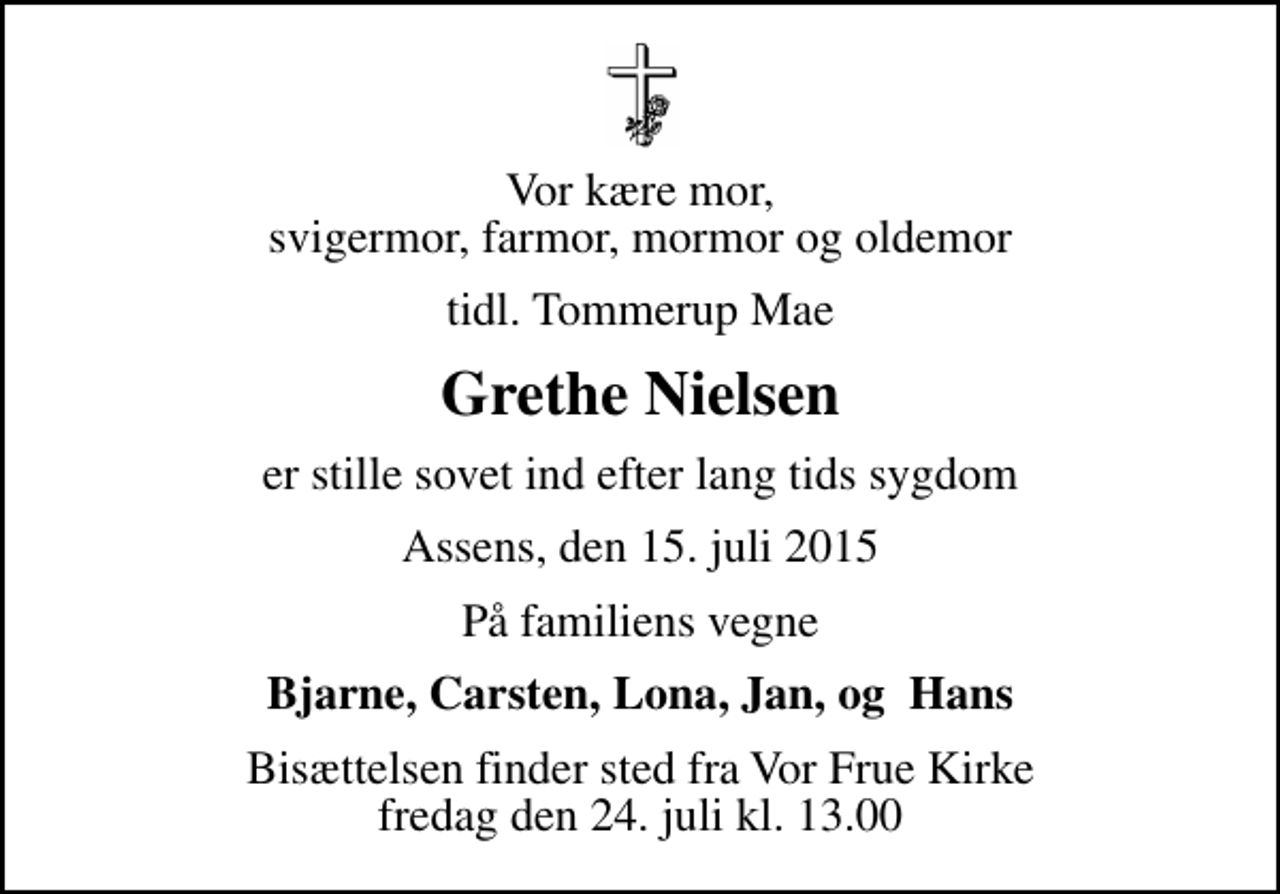 <p>Vor kære mor, svigermor, farmor, mormor og oldemor<br />tidl. Tommerup Mae<br />Grethe Nielsen<br />er stille sovet ind efter lang tids sygdom<br />Assens, den 15. juli 2015<br />På familiens vegne<br />Bjarne, Carsten, Lona, Jan, og Hans<br />Bisættelsen finder sted fra Vor Frue Kirke fredag den 24. juli kl. 13.00</p>