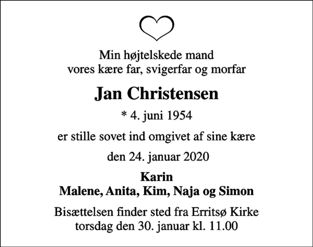 <p>Min højtelskede mand vores kære far, svigerfar og morfar<br />Jan Christensen<br />* 4. juni 1954<br />er stille sovet ind omgivet af sine kære<br />den 24. januar 2020<br />Karin Malene, Anita, Kim, Naja og Simon<br />Bisættelsen finder sted fra Erritsø Kirke torsdag den 30. januar kl. 11.00</p>