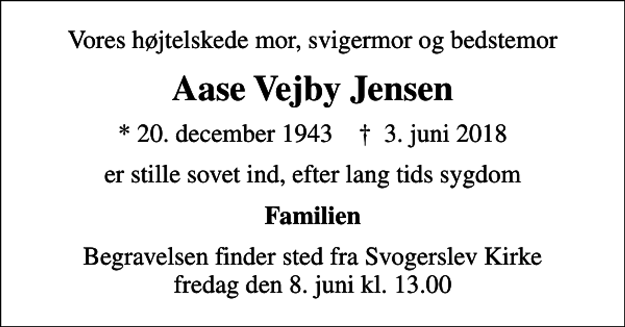 <p>Vores højtelskede mor, svigermor og bedstemor<br />Aase Vejby Jensen<br />* 20. december 1943 ✝ 3. juni 2018<br />er stille sovet ind, efter lang tids sygdom<br />Familien<br />Begravelsen finder sted fra Svogerslev Kirke fredag den 8. juni kl. 13.00</p>