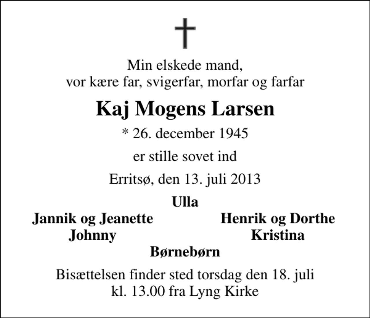 <p>Min elskede mand, vor kære far, svigerfar, morfar og farfar<br />Kaj Mogens Larsen<br />* 26. december 1945<br />er stille sovet ind<br />Erritsø, den 13. juli 2013<br />Ulla<br />Jannik og Jeanette<br />Henrik og Dorthe<br />Johnny<br />Kristina<br />Bisættelsen finder sted torsdag den 18. juli kl. 13.00 fra Lyng Kirke</p>