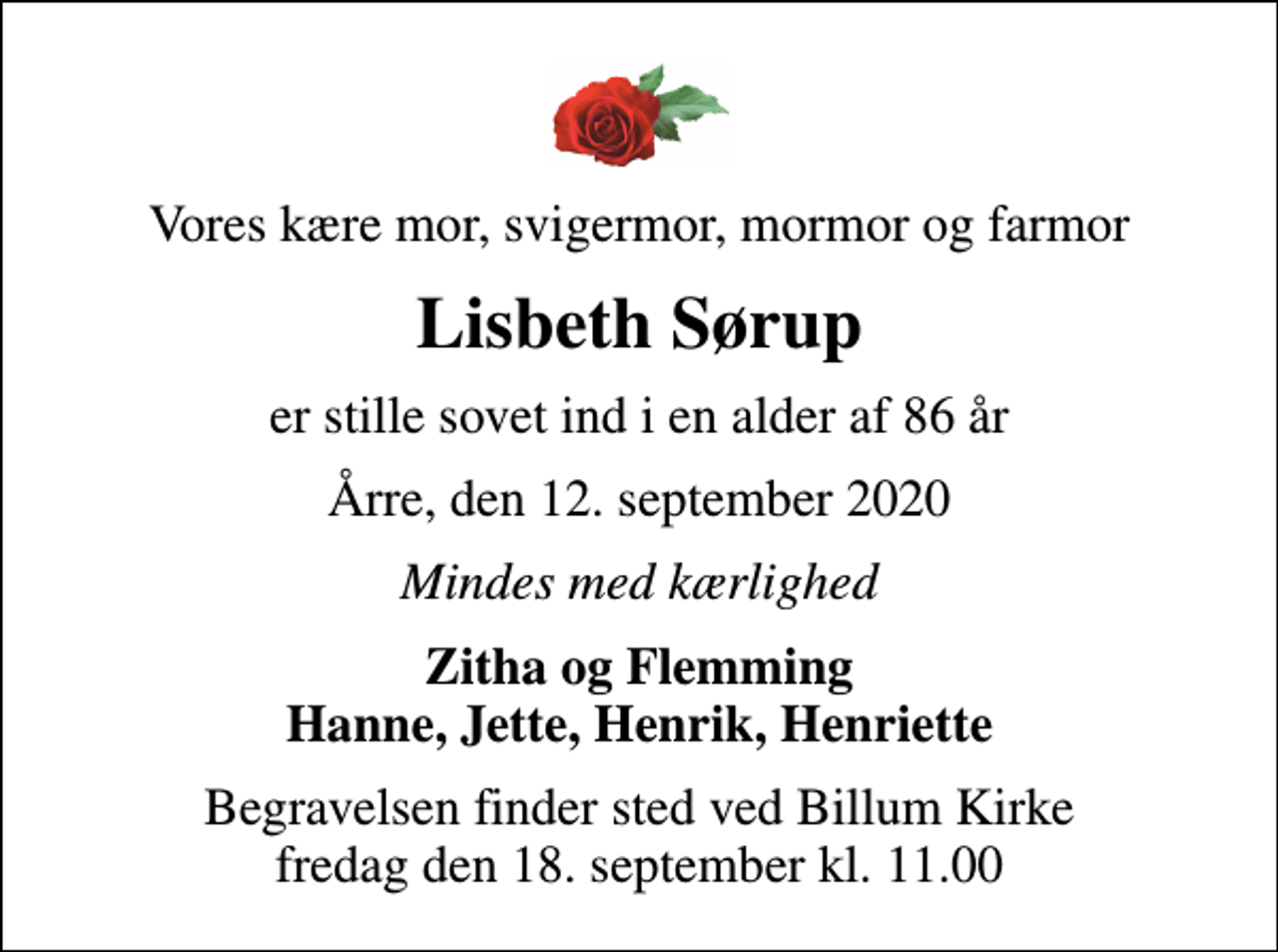<p>Vores kære mor, svigermor, mormor og farmor<br />Lisbeth Sørup<br />er stille sovet ind i en alder af 86 år<br />Årre, den 12. september 2020<br />Mindes med kærlighed<br />Zitha og Flemming Hanne, Jette, Henrik, Henriette<br />Begravelsen finder sted ved Billum Kirke fredag den 18. september kl. 11.00</p>