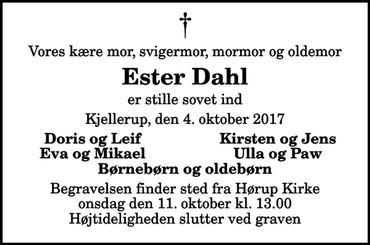 <p>Vores kære mor, svigermor, mormor og oldemor<br />Ester Dahl<br />er stille sovet ind<br />Kjellerup, den 4. oktober 2017<br />Doris og Leif<br />Kirsten og Jens<br />Eva og Mikael<br />Ulla og Paw<br />Begravelsen finder sted fra Hørup Kirke onsdag den 11. oktober kl. 13.00 Højtideligheden slutter ved graven</p>