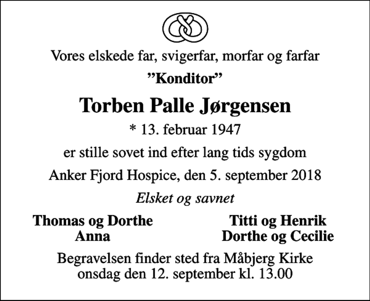 <p>Vores elskede far, svigerfar, morfar og farfar<br />Konditor<br />Torben Palle Jørgensen<br />* 13. februar 1947<br />er stille sovet ind efter lang tids sygdom<br />Anker Fjord Hospice, den 5. september 2018<br />Elsket og savnet<br />Thomas og Dorthe<br />Titti og Henrik<br />Anna<br />Dorthe og Cecilie<br />Begravelsen finder sted fra Måbjerg Kirke onsdag den 12. september kl. 13.00</p>