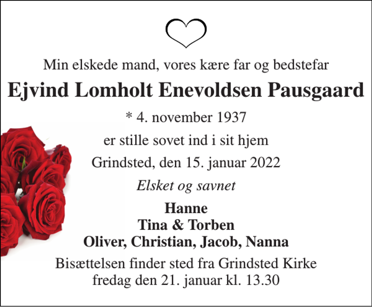 <p>Min elskede mand, vores kære far og bedstefar<br />Ejvind Lomholt Enevoldsen Pausgaard<br />* 4. november 1937<br />er stille sovet ind i sit hjem<br />Grindsted, den 15. januar 2022<br />Elsket og savnet<br />Hanne Tina &amp; Torben Oliver, Christian, Jacob, Nanna<br />Bisættelsen finder sted fra Grindsted Kirke fredag den 21. januar kl. 13.30</p>