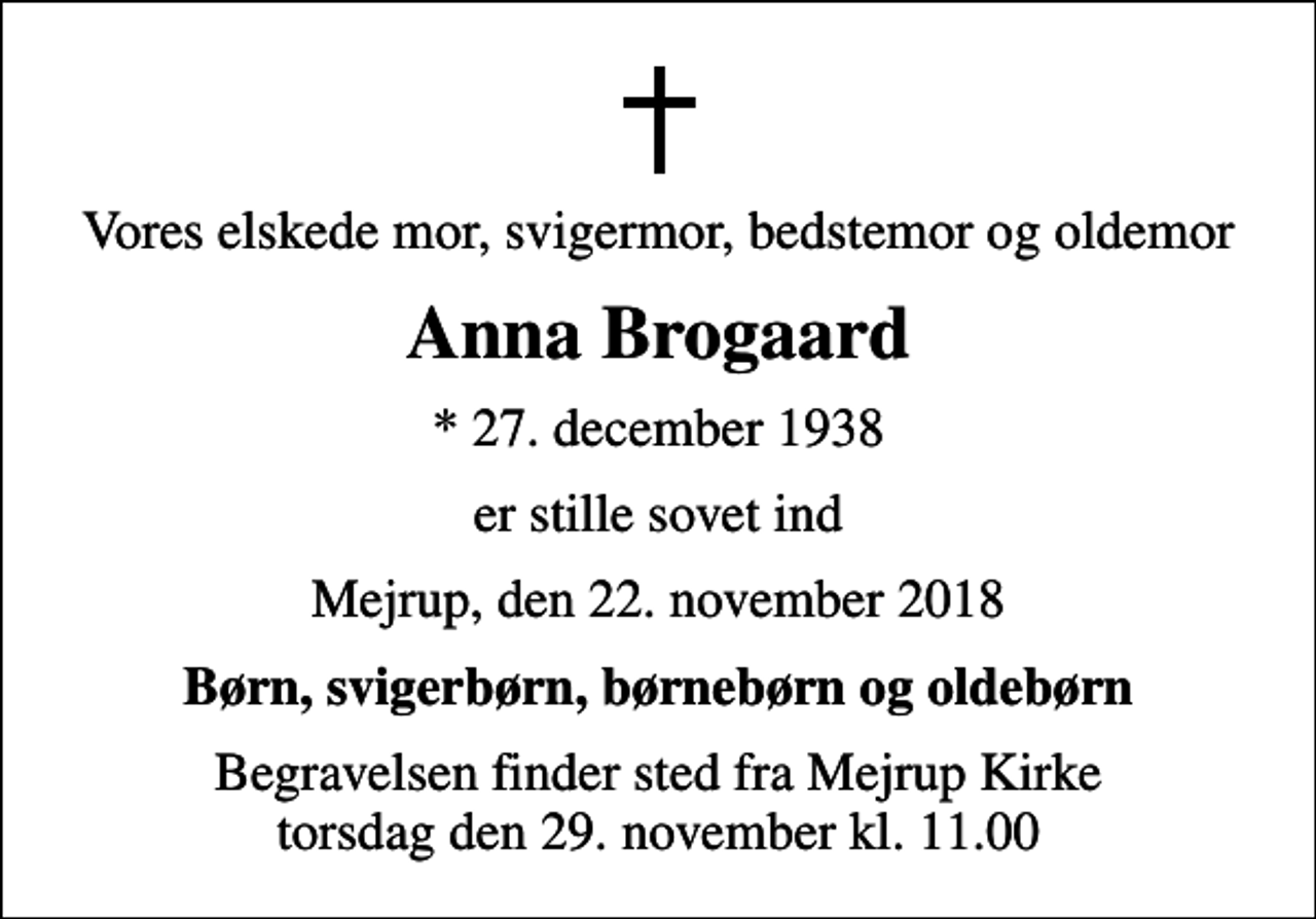 <p>Vores elskede mor, svigermor, bedstemor og oldemor<br />Anna Brogaard<br />* 27. december 1938<br />er stille sovet ind<br />Mejrup, den 22. november 2018<br />Børn, svigerbørn, børnebørn og oldebørn<br />Begravelsen finder sted fra Mejrup Kirke torsdag den 29. november kl. 11.00</p>