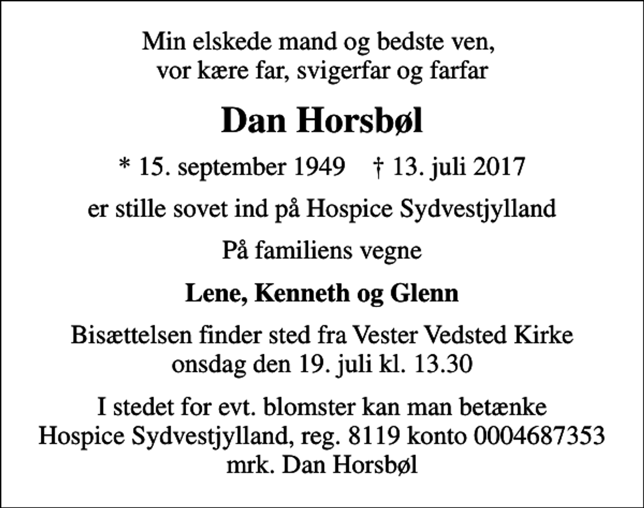 <p>Min elskede mand og bedste ven, vor kære far, svigerfar og farfar<br />Dan Horsbøl<br />* 15. september 1949 ✝ 13. juli 2017<br />er stille sovet ind på Hospice Sydvestjylland<br />På familiens vegne<br />Lene, Kenneth og Glenn<br />Bisættelsen finder sted fra Vester Vedsted Kirke onsdag den 19. juli kl. 13.30<br />I stedet for evt. blomster kan man betænke<br />Hospice Sydvestjylland, Støtteforening Reg.8119konto0004687353mrk. Dan<br />Horsbøl</p>