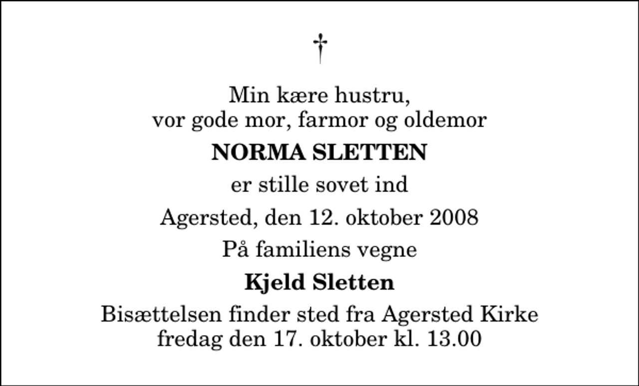 <p>Min kære hustru, vor gode mor, farmor og oldemor<br />Norma Sletten<br />er stille sovet ind<br />Agersted, den 12. oktober 2008<br />På familiens vegne<br />Kjeld Sletten<br />Bisættelsen finder sted fra Agersted Kirke fredag den 17. oktober kl. 13.00</p>