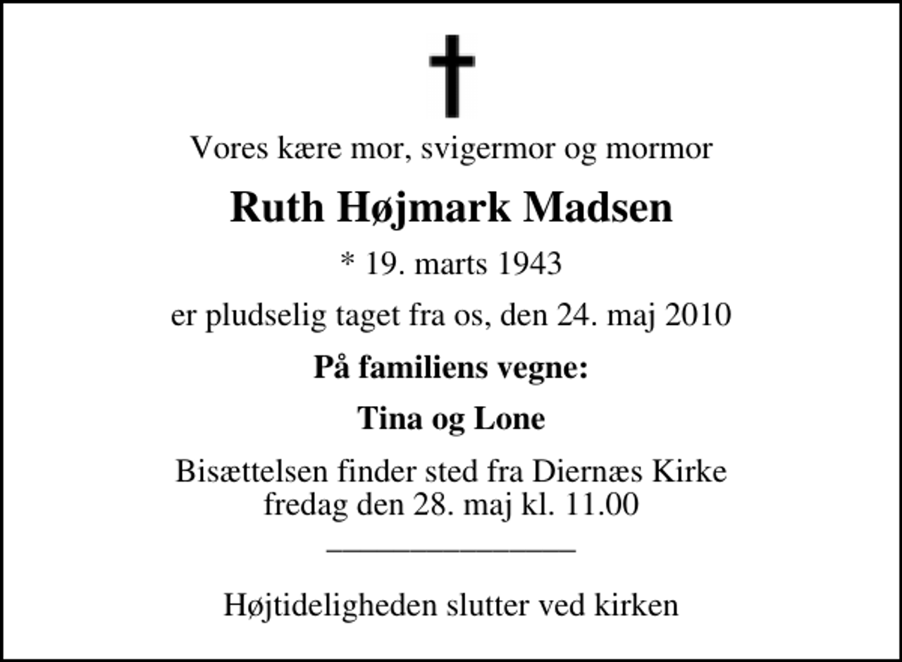 <p>Vores kære mor, svigermor og mormor<br />Ruth Højmark Madsen<br />* 19. marts 1943<br />er pludselig taget fra os, den 24. maj 2010<br />På familiens vegne:<br />Tina og Lone<br />Bisættelsen finder sted fra Diernæs Kirke fredag den 28. maj kl. 11.00 _______________ Højtideligheden slutter ved kirken</p>