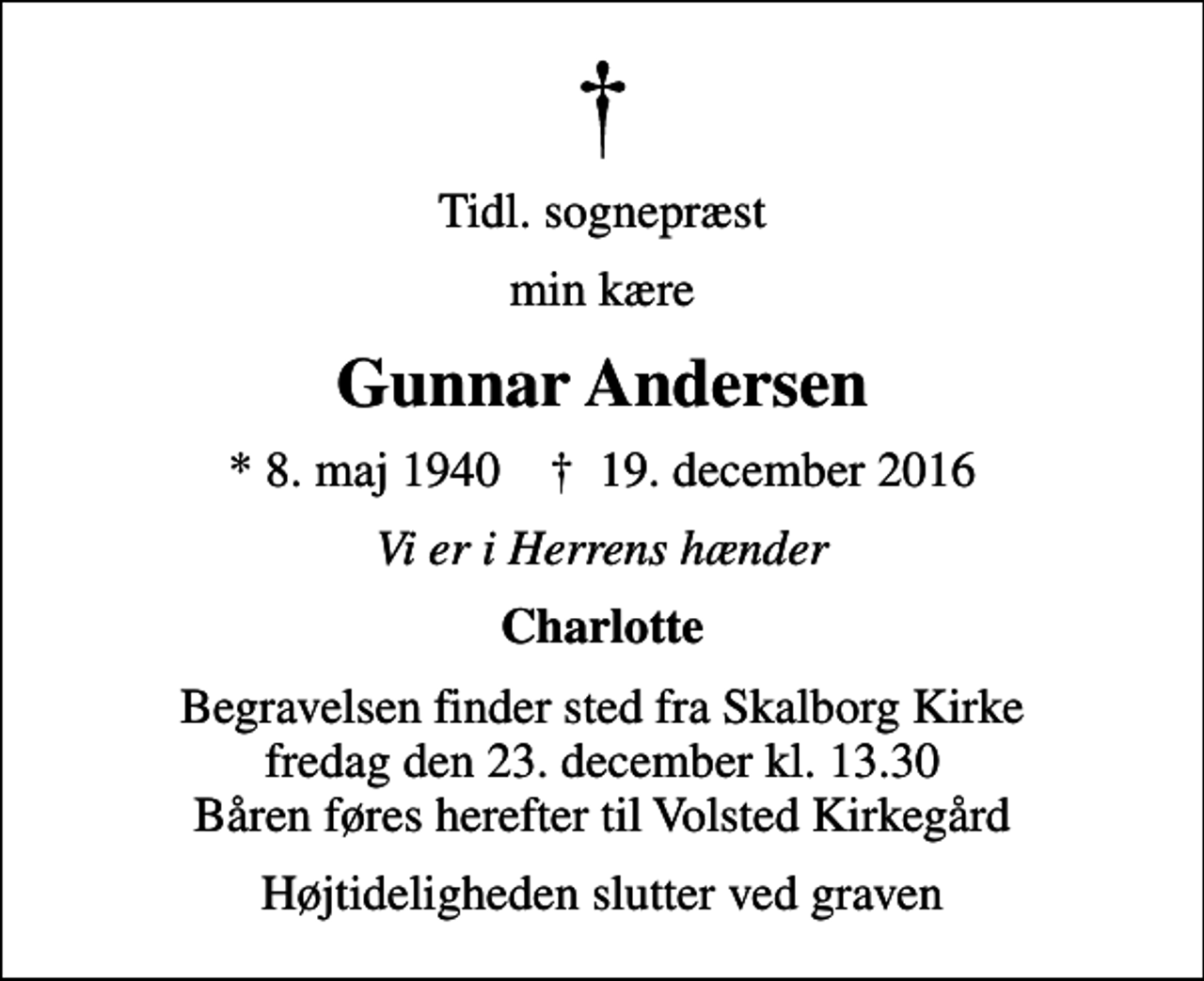 <p>Tidl. sognepræst<br />min kære<br />Gunnar Andersen<br />* 8. maj 1940 ✝ 19. december 2016<br />Vi er i Herrens hænder<br />Charlotte<br />Begravelsen finder sted fra Skalborg Kirke fredag den 23. december kl. 13.30 Båren føres herefter til Volsted Kirkegård<br />Højtideligheden slutter ved graven</p>