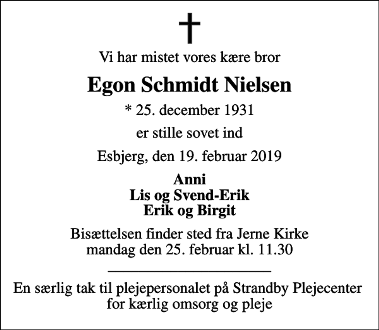 <p>Vi har mistet vores kære bror<br />Egon Schmidt Nielsen<br />* 25. december 1931<br />er stille sovet ind<br />Esbjerg, den 19. februar 2019<br />Anni Lis og Svend-Erik Erik og Birgit<br />Bisættelsen finder sted fra Jerne Kirke mandag den 25. februar kl. 11.30 _____________________<br />En særlig tak til plejepersonalet på Strandby Plejecenter for kærlig omsorg og pleje</p>