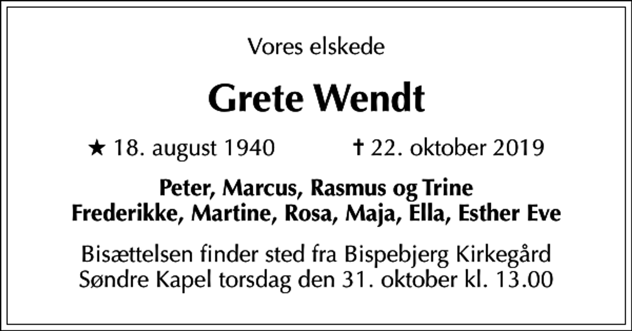 <p>Vores elskede<br />Grete Wendt<br />* 18. august 1940 ✝ 22. oktober 2019<br />Peter, Marcus, Rasmus og Trine Frederikke, Martine, Rosa, Maja, Ella, Esther Eve<br />Bisættelsen finder sted fra Bispebjerg Kirkegård Søndre Kapel torsdag den 31. oktober kl. 13.00</p>