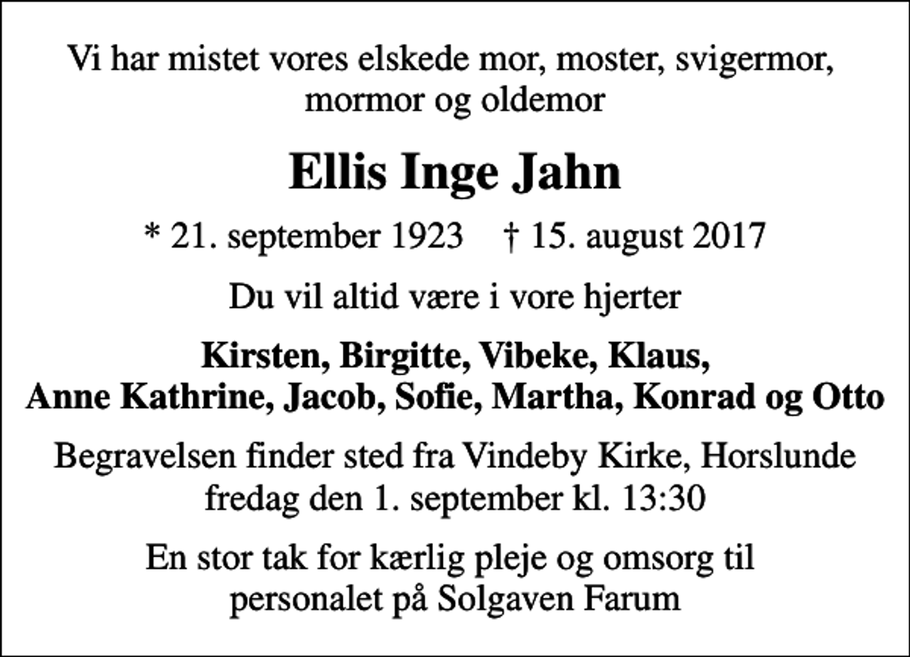 <p>Vi har mistet vores elskede mor, moster, svigermor, mormor og oldemor<br />Ellis Inge Jahn<br />* 21. september 1923 ✝ 15. august 2017<br />Du vil altid være i vore hjerter<br />Kirsten, Birgitte, Vibeke, Klaus, Anne Kathrine, Jacob, Sofie, Martha, Konrad og Otto<br />Begravelsen finder sted fra Vindeby Kirke, Horslunde fredag den 1. september kl. 13:30<br />En stor tak for kærlig pleje og omsorg til personalet på Solgaven Farum</p>