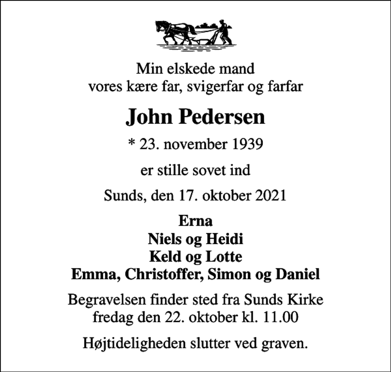 <p>Min elskede mand vores kære far, svigerfar og farfar<br />John Pedersen<br />* 23. november 1939<br />er stille sovet ind<br />Sunds, den 17. oktober 2021<br />Erna Niels og Heidi Keld og Lotte Emma, Christoffer, Simon og Daniel<br />Begravelsen finder sted fra Sunds Kirke fredag den 22. oktober kl. 11.00<br />Højtideligheden slutter ved graven.</p>