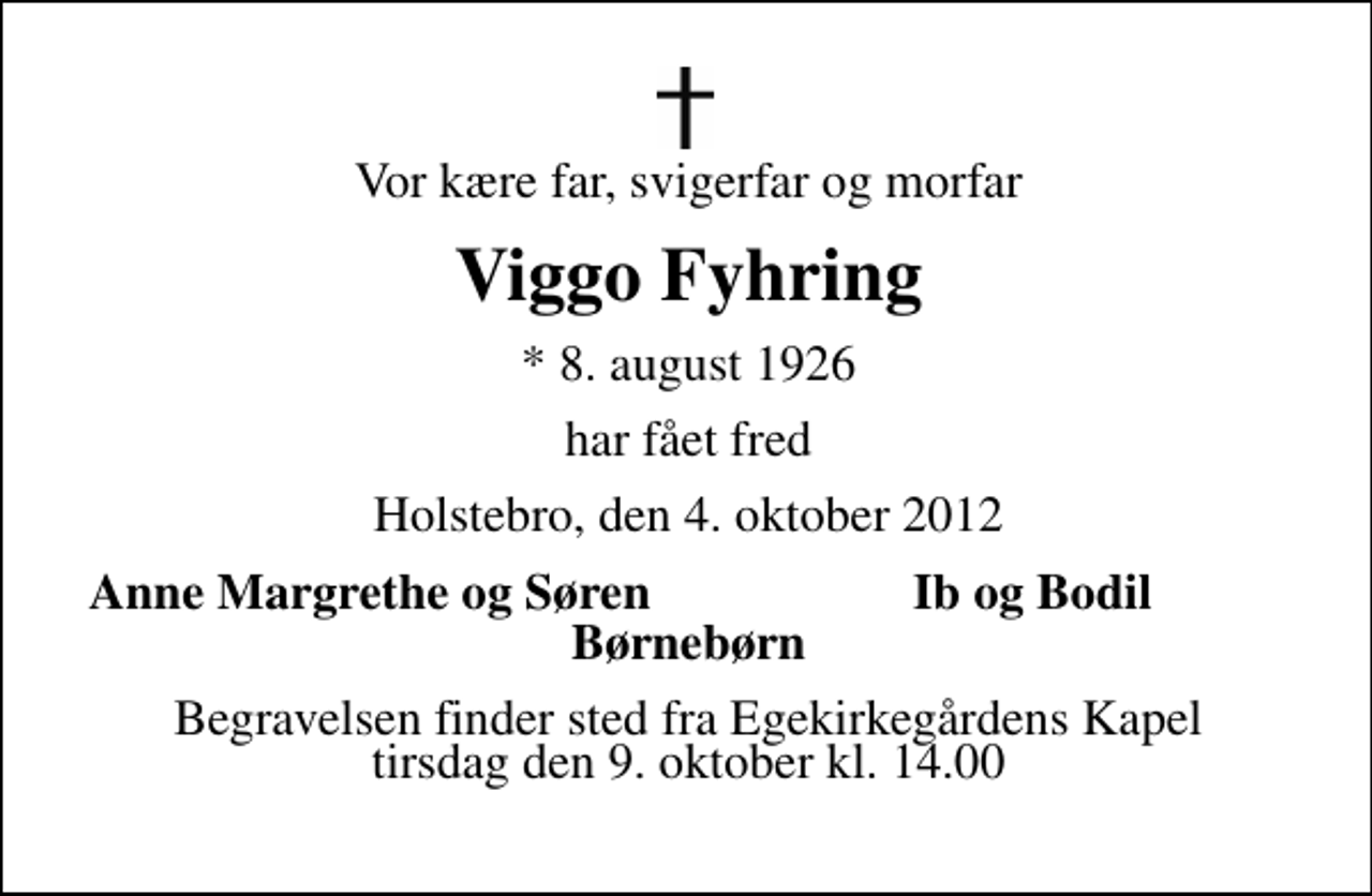 <p>Vor kære far, svigerfar og morfar<br />Viggo Fyhring<br />* 8. august 1926<br />har fået fred<br />Holstebro, den 4. oktober 2012<br />Anne Margrethe og Søre<br />Ib og Bodil<br />Begravelsen finder sted fra Viborgvejs Kapel tirsdag den 13. oktober kl. 11.00</p>