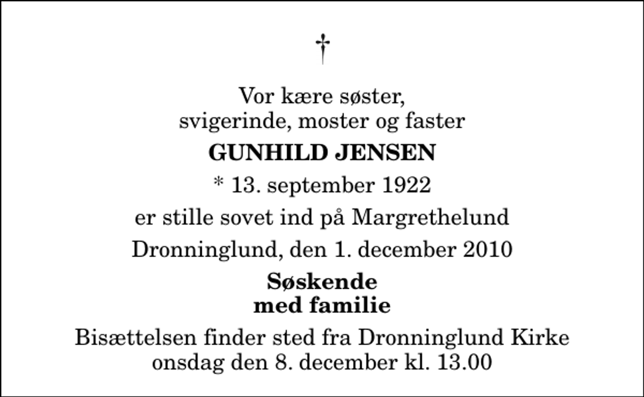 <p>Vor kære søster, svigerinde, moster og faster<br />Gunhild Jensen<br />* 13. september 1922<br />er stille sovet ind på Margrethelund<br />Dronninglund, den 1. december 2010<br />Søskende med familie<br />Bisættelsen finder sted fra Dronninglund Kirke onsdag den 8. december kl. 13.00</p>