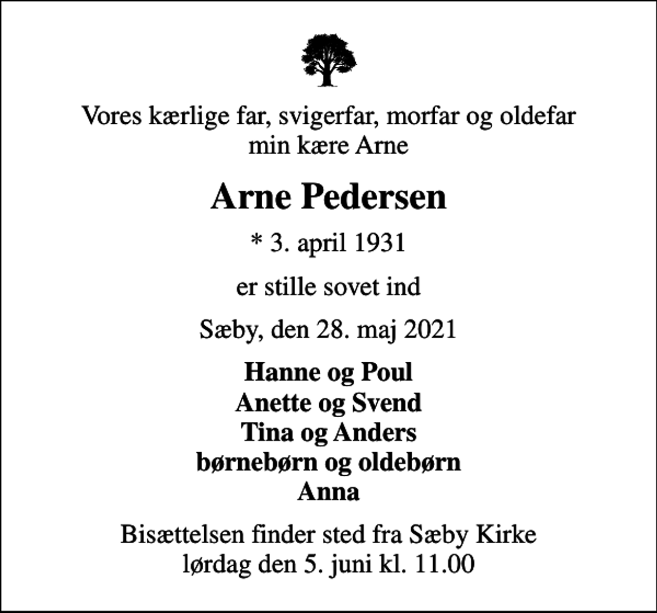 <p>Vores kærlige far, svigerfar, morfar og oldefar min kære Arne<br />Arne Pedersen<br />* 3. april 1931<br />er stille sovet ind<br />Sæby, den 28. maj 2021<br />Hanne og Poul Anette og Svend Tina og Anders børnebørn og oldebørn Anna<br />Bisættelsen finder sted fra Sæby Kirke lørdag den 5. juni kl. 11.00</p>