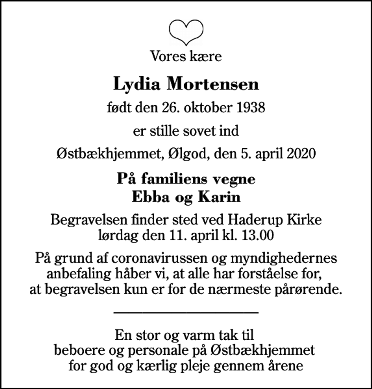 <p>Vores kære<br />Lydia Mortensen<br />født den 26. oktober 1938<br />er stille sovet ind<br />Østbækhjemmet, Ølgod, den 5. april 2020<br />På familiens vegne Ebba og Karin<br />Begravelsen finder sted ved Haderup Kirke lørdag den 11. april kl. 13.00<br />På grund af coronavirussen og myndighedernes anbefaling håber vi, at alle har forståelse for, at begravelsen kun er for de nærmeste pårørende.<br />En stor og varm tak til beboere og personale på Østbækhjemmet for god og kærlig pleje gennem årene</p>