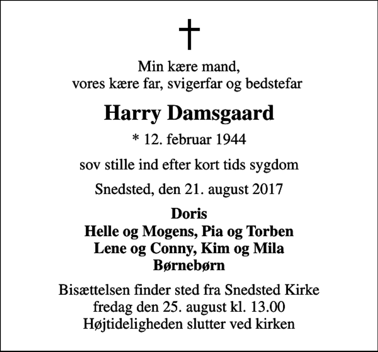 <p>Min kære mand, vores kære far, svigerfar og bedstefar<br />Harry Damsgaard<br />* 12. februar 1944<br />sov stille ind efter kort tids sygdom<br />Snedsted, den 21. august 2017<br />Doris Helle og Mogens, Pia og Torben Lene og Conny, Kim og Mila Børnebørn<br />Bisættelsen finder sted fra Snedsted Kirke fredag den 25. august kl. 13.00 Højtideligheden slutter ved kirken</p>
