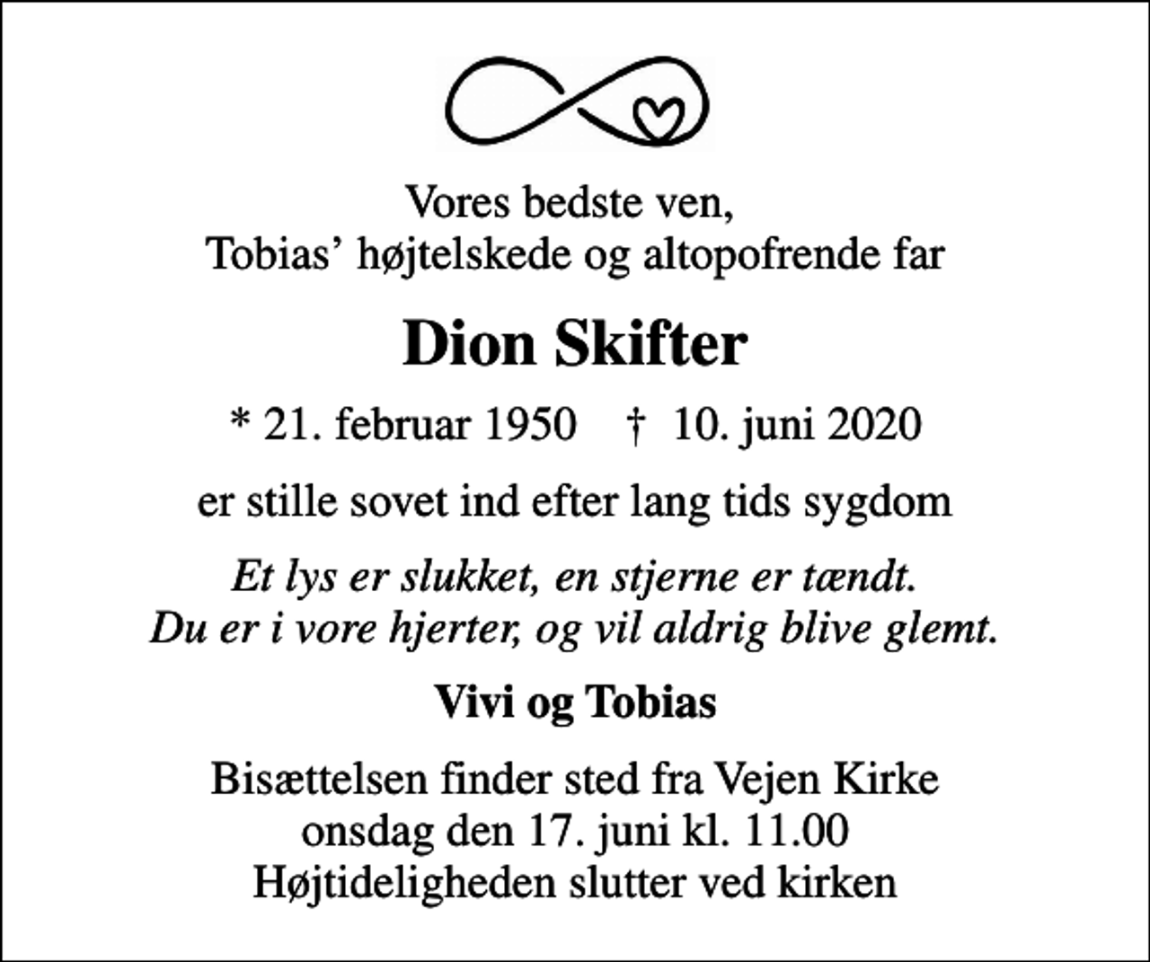 <p>Vores bedste ven, Tobias højtelskede og altopofrende far<br />Dion Skifter<br />* 21. februar 1950 ✝ 10. juni 2020<br />er stille sovet ind efter lang tids sygdom<br />Et lys er slukket, en stjerne er tændt. Du er i vore hjerter, og vil aldrig blive glemt.<br />Vivi og Tobias<br />Bisættelsen finder sted fra Vejen Kirke onsdag den 17. juni kl. 11.00 Højtideligheden slutter ved kirken</p>
