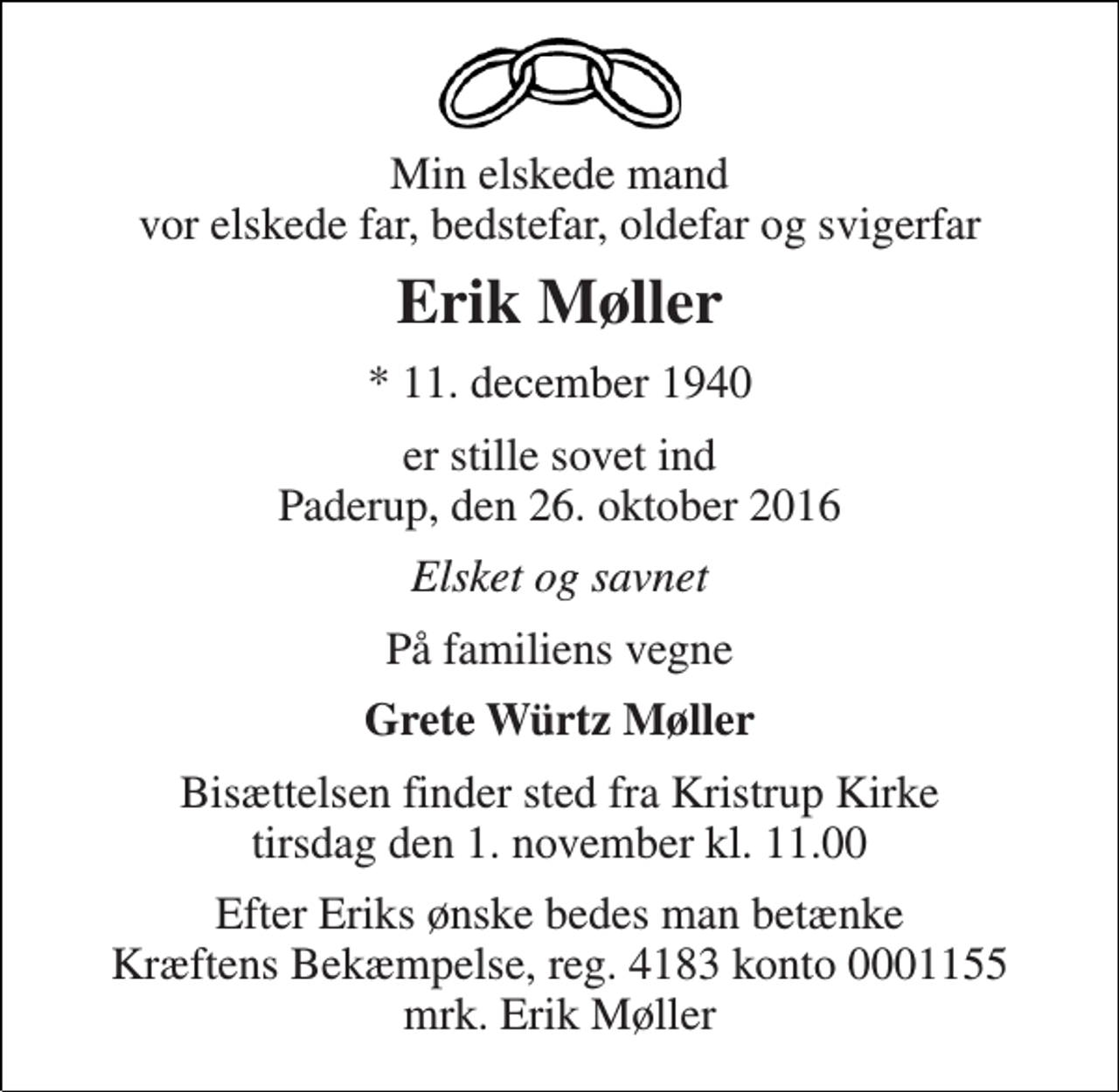 <p>Min elskede mand vor elskede far, bedstefar, oldefar og svigerfar<br />Erik Møller<br />* 11. december 1940<br />er stille sovet ind Paderup, den 26. oktober 2016<br />Elsket og savnet<br />På familiens vegne<br />Grete Würtz Møller<br />Bisættelsen finder sted fra Kristrup Kirke tirsdag den 1. november kl. 11.00<br />Efter Eriks ønske bedes man betænke Kræftens Bekæmpelse, reg. 4183 konto 0001155 mrk. Erik Møller</p>