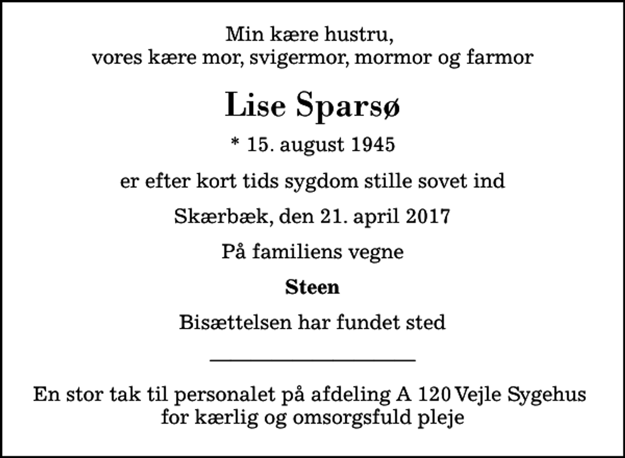<p>Min kære hustru, vores kære mor, svigermor, mormor og farmor<br />Lise Sparsø<br />* 15. august 1945<br />er efter kort tids sygdom stille sovet ind<br />Skærbæk, den 21. april 2017<br />På familiens vegne<br />Steen<br />Bisættelsen har fundet sted<br />En stor tak til personalet på afdeling A 120 Vejle Sygehus for kærlig og omsorgsfuld pleje</p>