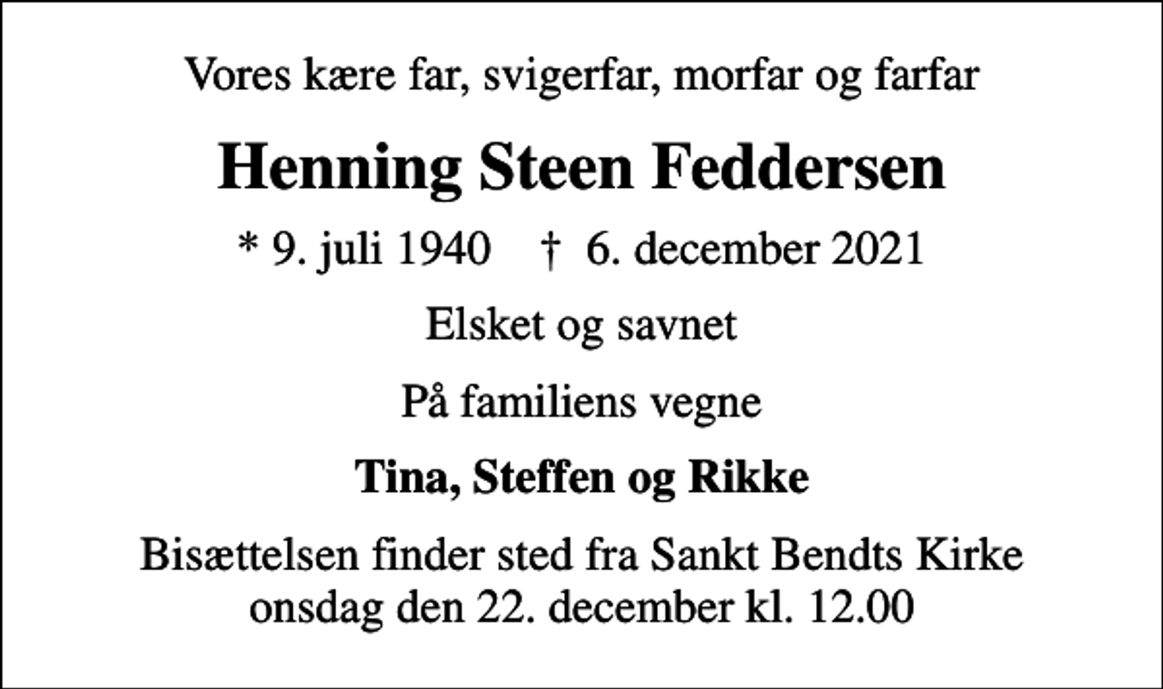 <p>Vores kære far, svigerfar, morfar og farfar<br />Henning Steen Feddersen<br />* 9. juli 1940 ✝ 6. december 2021<br />Elsket og savnet<br />På familiens vegne<br />Tina, Steffen og Rikke<br />Bisættelsen finder sted fra Sankt Bendts Kirke onsdag den 22. december kl. 12.00</p>
