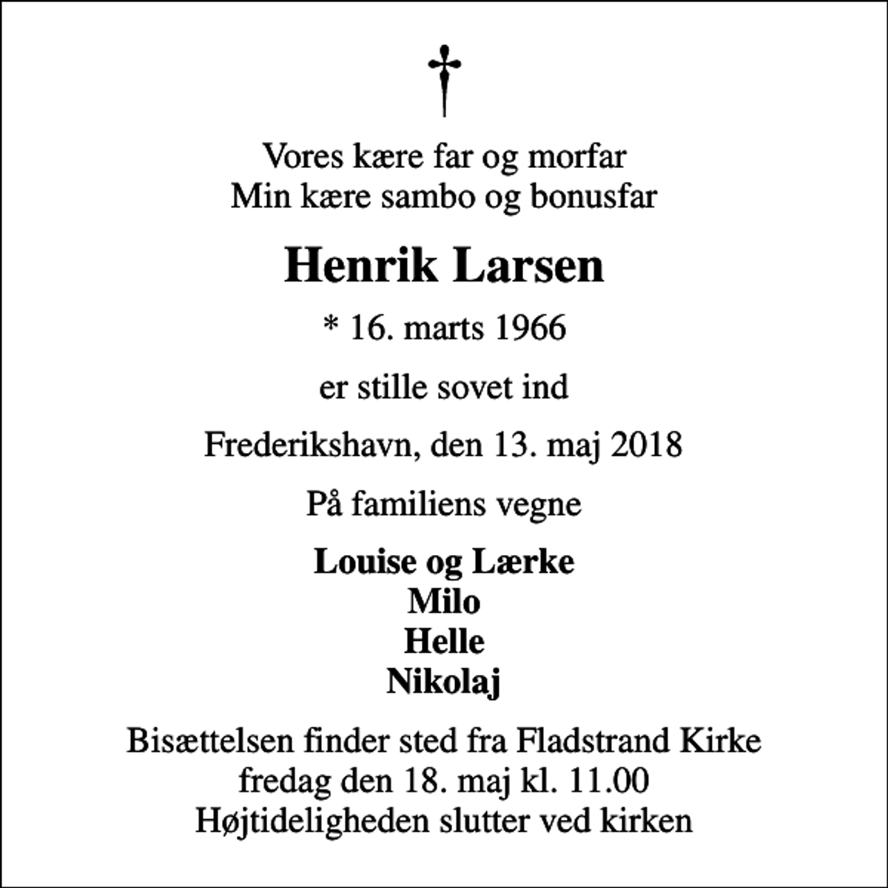<p>Vores kære far og morfar Min kære sambo og bonusfar<br />Henrik Larsen<br />* 16. marts 1966<br />er stille sovet ind<br />Frederikshavn, den 13. maj 2018<br />På familiens vegne<br />Louise og Lærke Milo Helle Nikolaj<br />Bisættelsen finder sted fra Fladstrand Kirke fredag den 18. maj kl. 11.00 Højtideligheden slutter ved kirken</p>