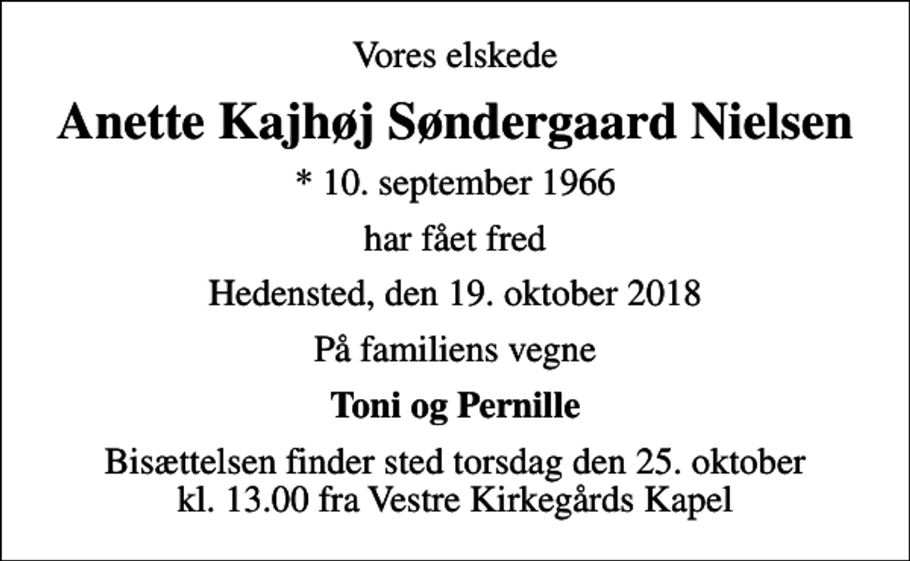 <p>Vores elskede<br />Anette Kajhøj Søndergaard Nielsen<br />* 10. september 1966<br />har fået fred<br />Hedensted, den 19. oktober 2018<br />På familiens vegne<br />Toni og Pernille<br />Bisættelsen finder sted torsdag den 25. oktober kl. 13.00 fra Vestre Kirkegårds Kapel</p>