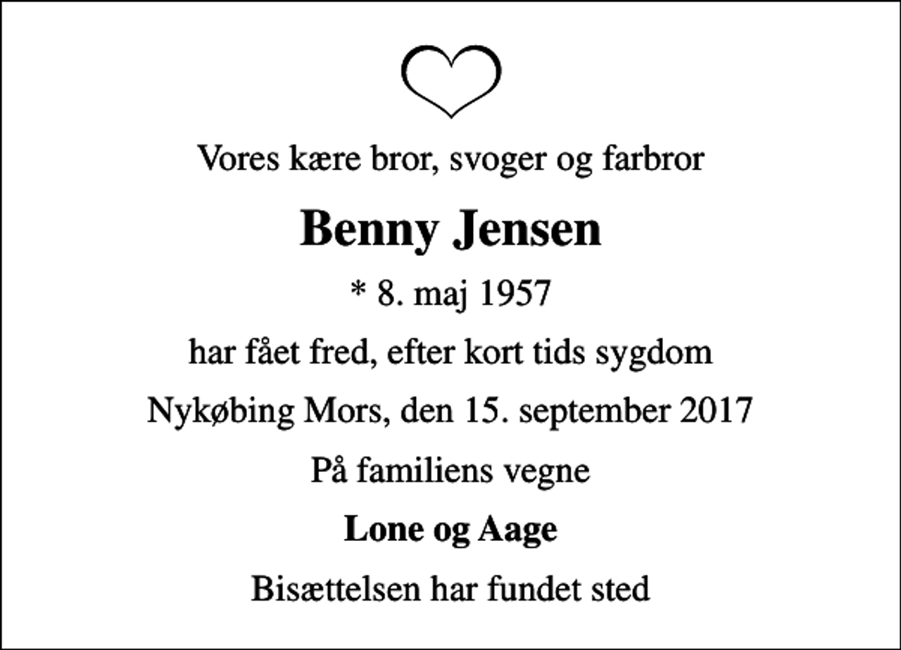 <p>Vores kære bror, svoger og farbror<br />Benny Jensen<br />* 8. maj 1957<br />har fået fred, efter kort tids sygdom<br />Nykøbing Mors, den 15. september 2017<br />På familiens vegne<br />Lone og Aage<br />Bisættelsen har fundet sted</p>
