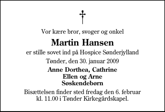 <p>Vor kære bror, svoger og onkel<br />Martin Hansen<br />er stille sovet ind på Hospice Sønderjylland<br />Tønder, den 30. januar 2009<br />Anne Dorthea, Cathrine Ellen og Arne Søskendebørn<br />Bisættelsen finder sted fredag den 6. februar kl. 11.00 i Tønder Kirkegårdskapel</p>