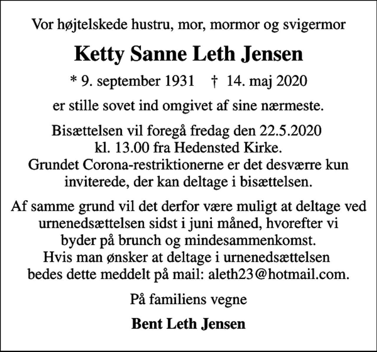 <p>Vor højtelskede hustru, mor, mormor og svigermor<br />Ketty Sanne Leth Jensen<br />* 9. september 1931 ✝ 14. maj 2020<br />er stille sovet ind omgivet af sine nærmeste.<br />Bisættelsen vil foregå fredag den 22.5.2020 kl. 13.00 fra Hedensted Kirke. Grundet Corona-restriktionerne er det desværre kun inviterede, der kan deltage i bisættelsen.<br />Af samme grund vil det derfor være muligt at deltage ved urnenedsættelsen sidst i juni måned, hvorefter vi byder på brunch og mindesammenkomst. Hvis man ønsker at deltage i urnenedsættelsen bedes dette meddelt på mail: aleth23@hotmail.com.<br />På familiens vegne<br />Bent Leth Jensen</p>