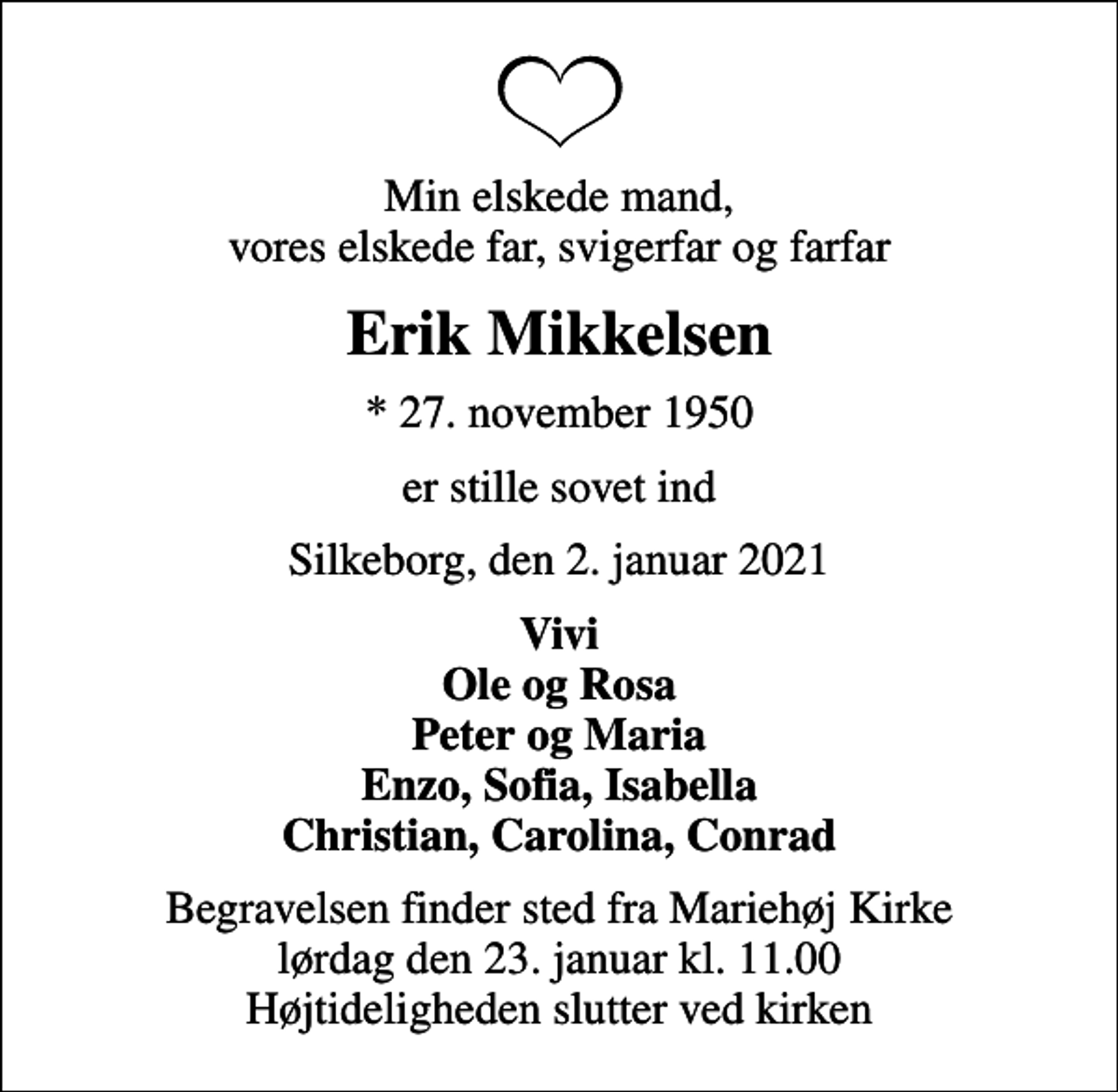 <p>Min elskede mand, vores elskede far, svigerfar og farfar<br />Erik Mikkelsen<br />* 27. november 1950<br />er stille sovet ind<br />Silkeborg, den 2. januar 2021<br />Vivi Ole og Rosa Peter og Maria Enzo, Sofia, Isabella Christian, Carolina, Conrad<br />Begravelsen finder sted fra Mariehøj Kirke lørdag den 23. januar kl. 11.00 Højtideligheden slutter ved kirken</p>