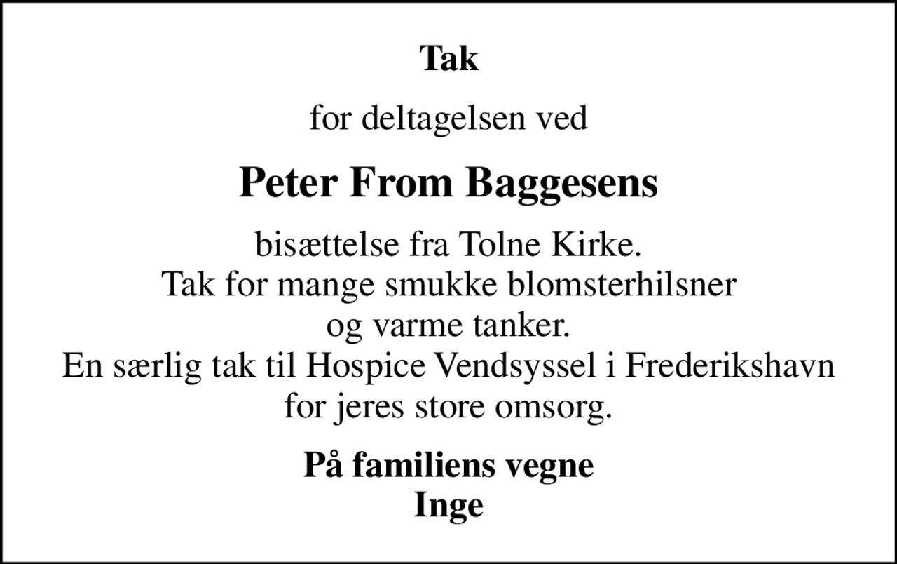 Tak
for deltagelsen ved
Peter From Baggesens
bisættelse fra Tolne Kirke. Tak for mange smukke blomsterhilsner og varme tanker. En særlig tak til Hospice Vendsyssel i Frederikshavn for jeres store omsorg.
På familiens vegne Inge