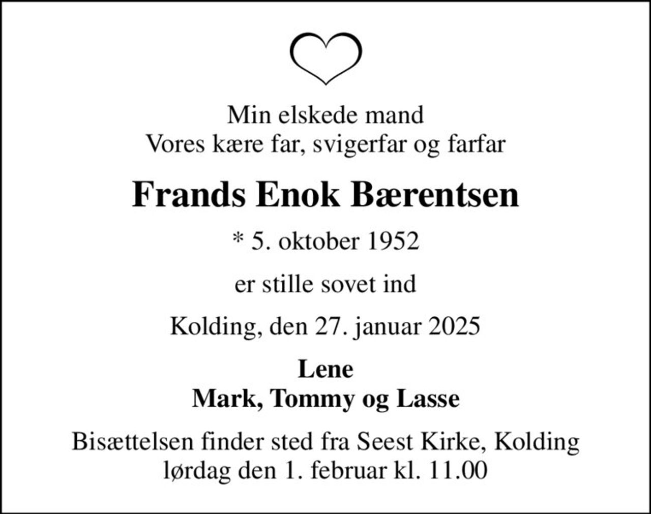 Min elskede mand Vores kære far, svigerfar og farfar
Frands Enok Bærentsen
* 5. oktober 1952
er stille sovet ind
Kolding, den 27. januar 2025
Lene Mark, Tommy og Lasse
Bisættelsen finder sted fra Seest Kirke, Kolding  lørdag den 1. februar kl. 11.00