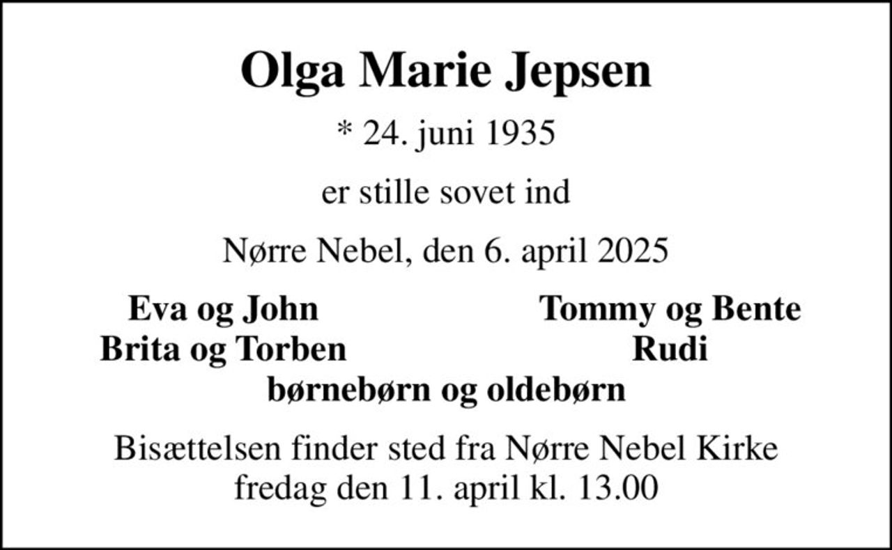 Olga Marie Jepsen
* 24. juni 1935
er stille sovet ind
Nørre Nebel, den 6. april 2025
Eva og John
Tommy og Bente
Brita og Torben
Rudi
Bisættelsen finder sted fra Nørre Nebel Kirke  fredag den 11. april kl. 13.00