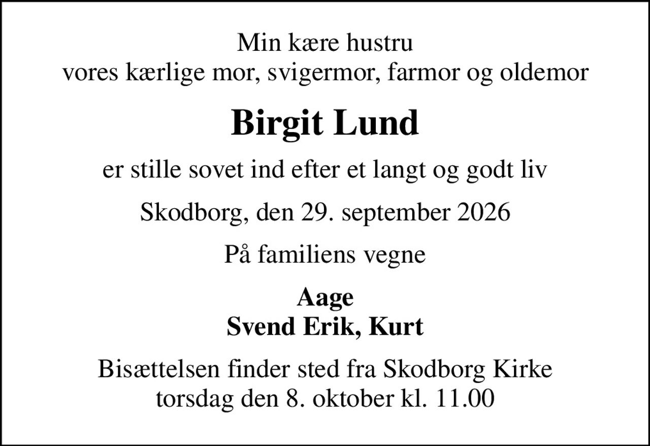 Min kære hustru vores kærlige mor, svigermor, farmor og oldemor
Birgit Lund
er stille sovet ind efter et langt og godt liv
Skodborg, den 29. september 2026
På familiens vegne
Aage Svend Erik, Kurt
Bisættelsen finder sted fra Skodborg Kirke  torsdag den 8. oktober kl. 11.00