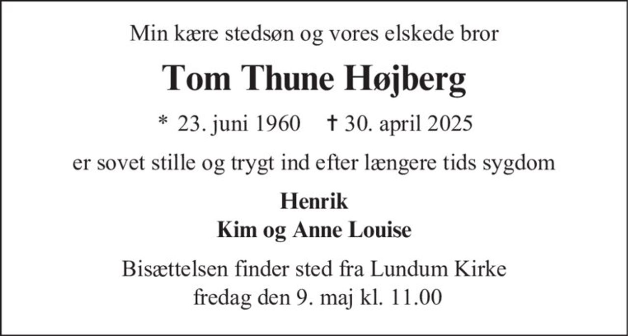 Min kære stedsøn og vores elskede bror
Tom Thune Højberg
* 23. juni 1960 ✝ 30. april 2025
er sovet stille og trygt ind efter længere tids sygdom
Henrik
Kim og Anne Louise
Bisættelsen finder sted fra Lundum Kirke
fredag den 9. maj kl. 11.00