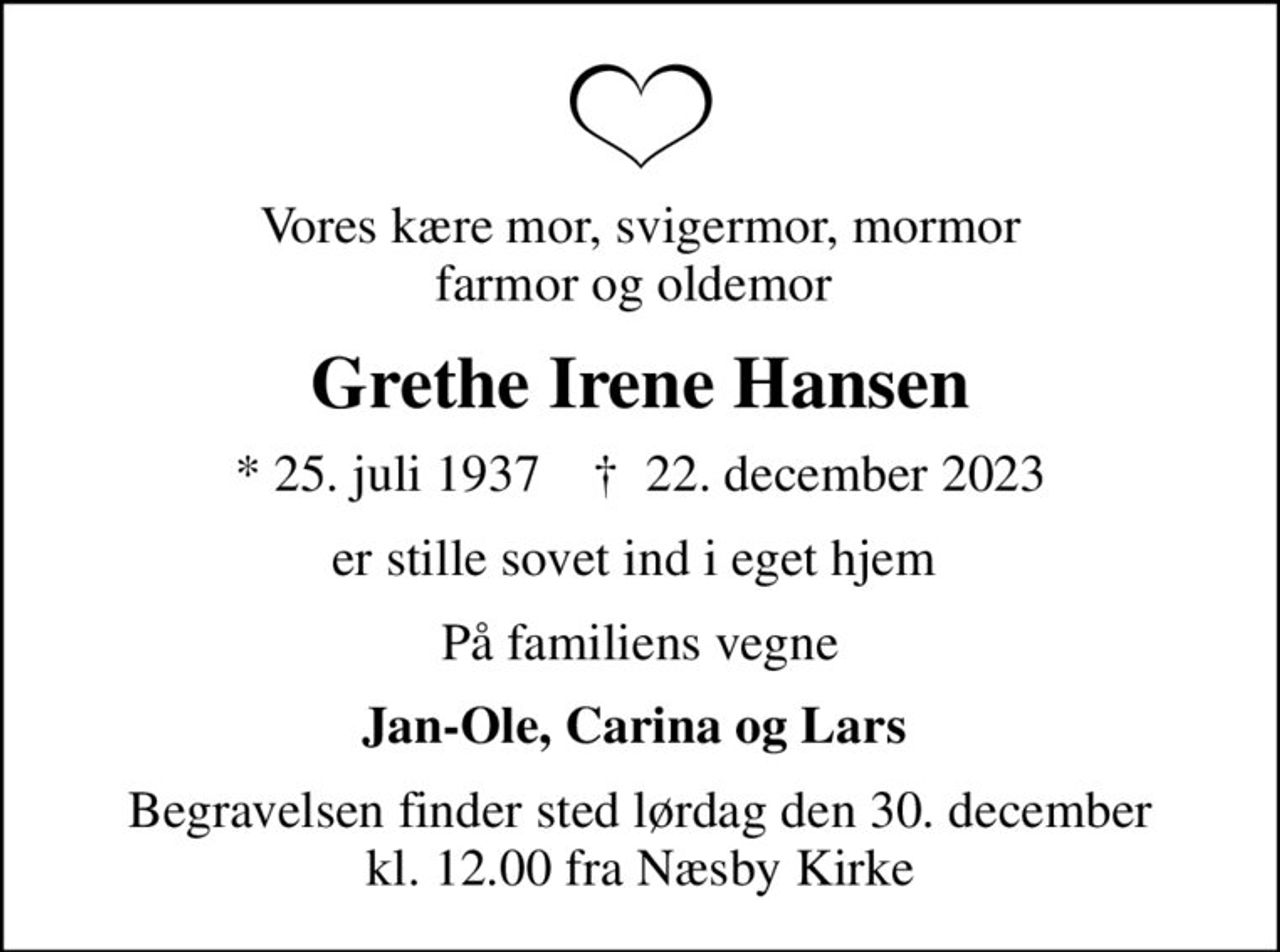 Vores kære mor, svigermor, mormor farmor og oldemor 
Grethe Irene Hansen
* 25. juli 1937    ✝ 22. december 2023
er stille sovet ind i eget hjem 
På familiens vegne
Jan-Ole, Carina og Lars 
Begravelsen finder sted lørdag den 30. december kl. 12.00 fra Næsby Kirke