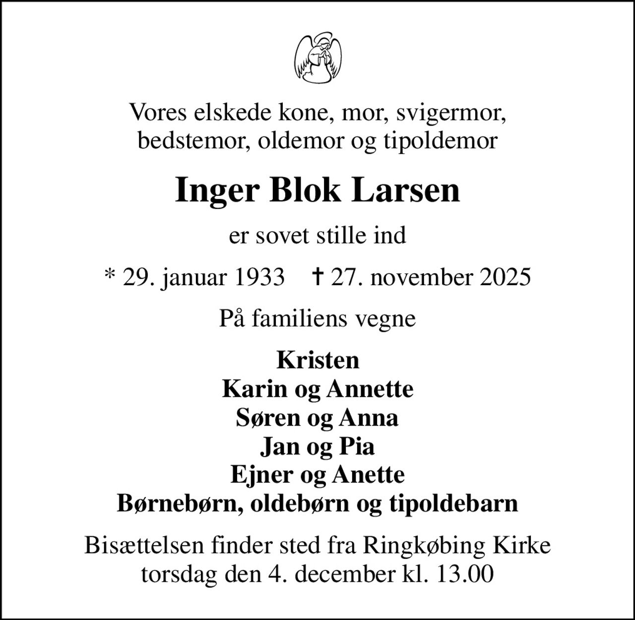 Vores elskede kone, mor, svigermor, bedstemor, oldemor og tipoldemor
Inger Blok Larsen
er sovet stille ind
* 29. januar 1933    ✝ 27. november 2025
På familiens vegne
Kristen Karin og Annette Søren og Anna Jan og Pia Ejner og Anette Børnebørn, oldebørn og tipoldebarn
Bisættelsen finder sted fra Ringkøbing Kirke  torsdag den 4. december kl. 13.00