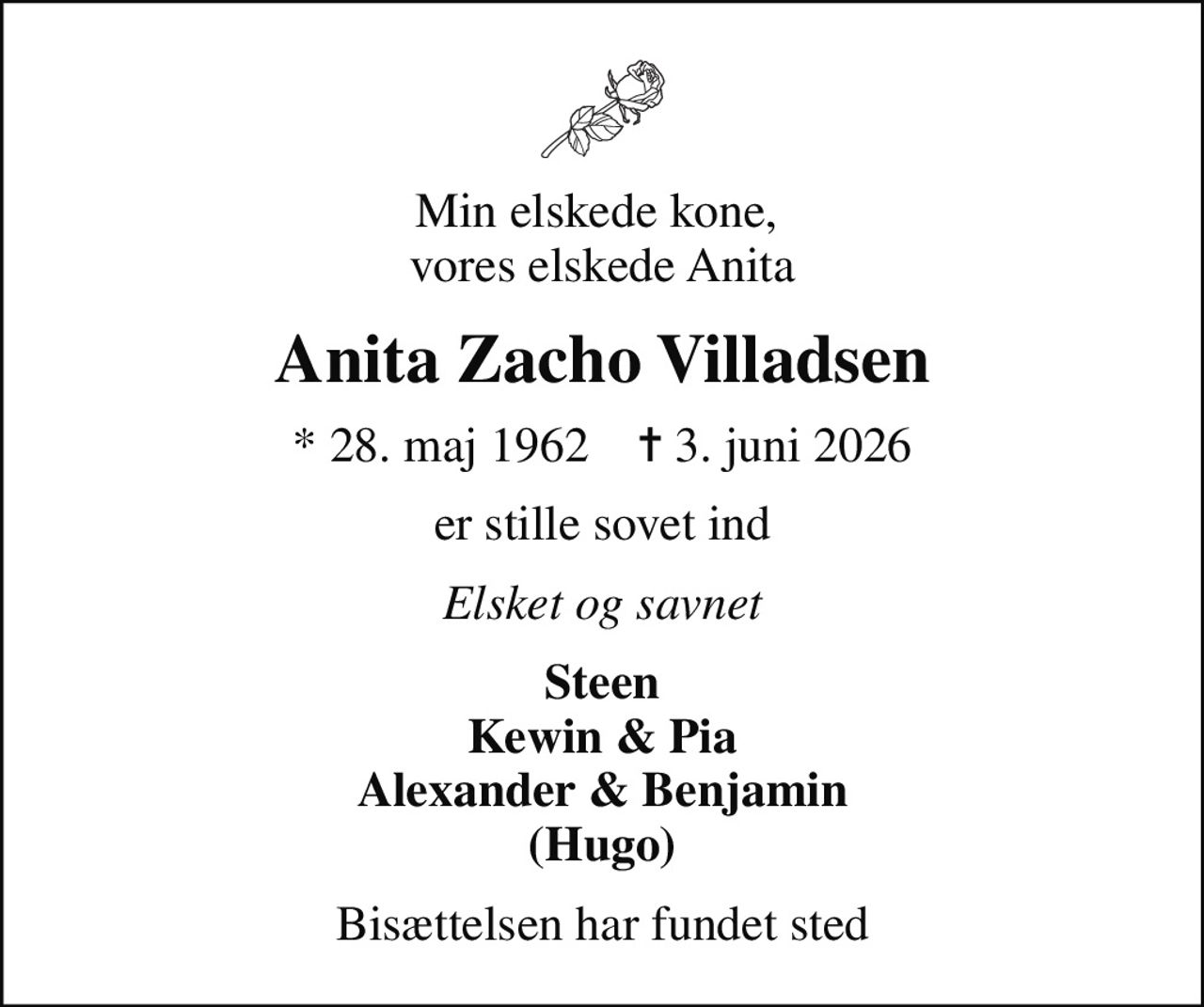 Min elskede kone,  vores elskede Anita
Anita Zacho Villadsen
* 28. maj 1962    ✝ 3. juni 2026
er stille sovet ind
Elsket og savnet
Steen Kewin & Pia Alexander & Benjamin (Hugo)
Bisættelsen har fundet sted
